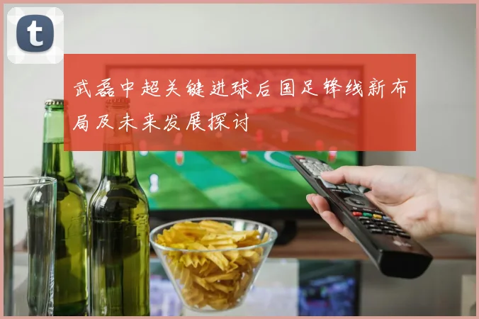 武磊中超关键进球后国足锋线新布局及未来发展探讨