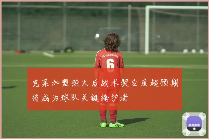 克莱加盟热火后战术契合度超预期将成为球队关键掩护者