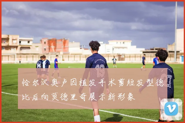 恰尔汉奥卢因植发手术剪短发型德比后向莫德里奇展示新形象
