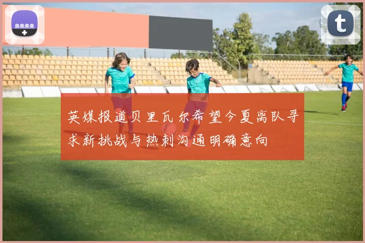 英媒报道贝里瓦尔希望今夏离队寻求新挑战与热刺沟通明确意向