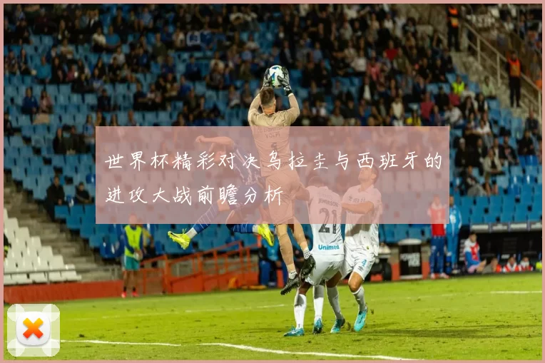 世界杯精彩对决乌拉圭与西班牙的进攻大战前瞻分析
