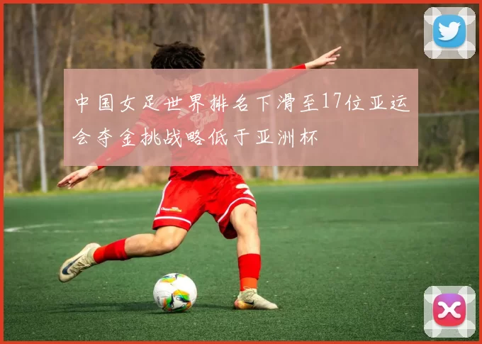 中国女足世界排名下滑至17位亚运会夺金挑战略低于亚洲杯