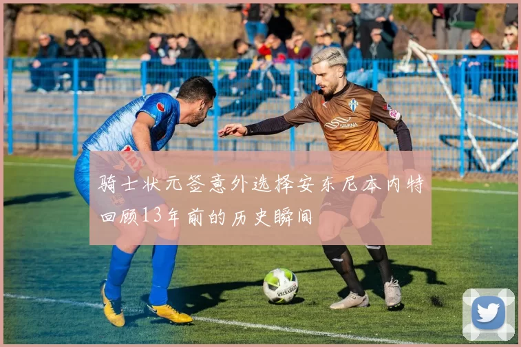 骑士状元签意外选择安东尼本内特回顾13年前的历史瞬间