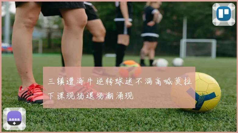 三镇遭海牛逆转球迷不满高喊莫拉下课现场退场潮涌现