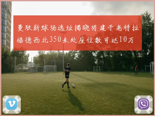 曼联新球场选址揭晓将建于老特拉福德西北350米处座位数可达10万