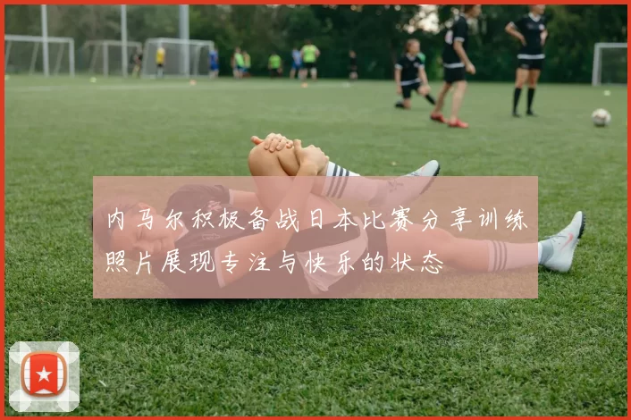 内马尔积极备战日本比赛分享训练照片展现专注与快乐的状态