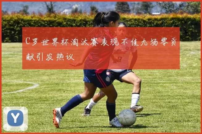 C罗世界杯淘汰赛表现不佳九场零贡献引发热议