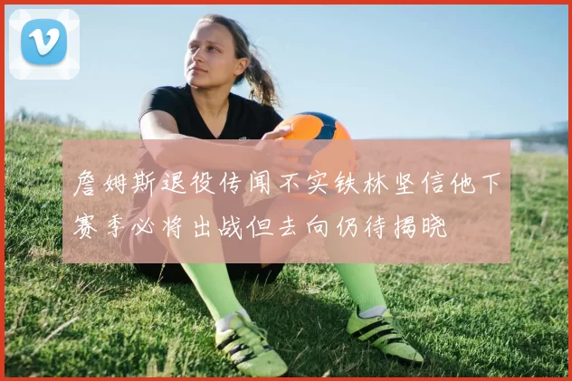 詹姆斯退役传闻不实铁林坚信他下赛季必将出战但去向仍待揭晓