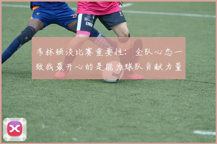 韦林顿谈比赛重要性：全队心态一致我最开心的是能为球队贡献力量
