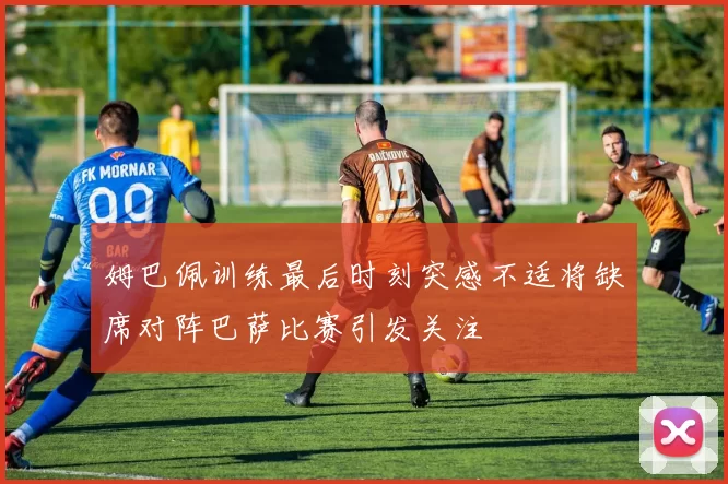 姆巴佩训练最后时刻突感不适将缺席对阵巴萨比赛引发关注