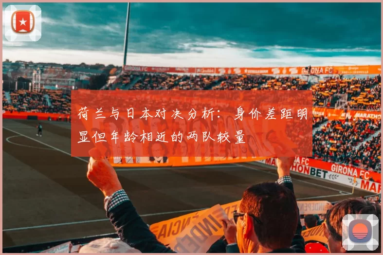 荷兰与日本对决分析:身价差距明显但年龄相近的两队较量