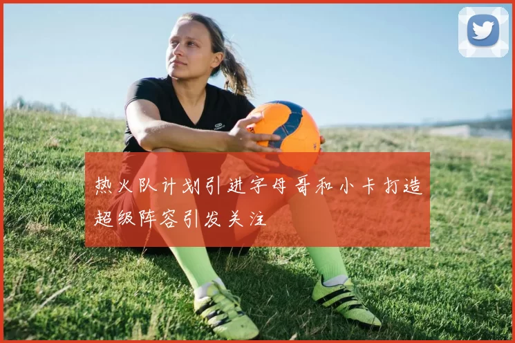 热火队计划引进字母哥和小卡打造超级阵容引发关注
