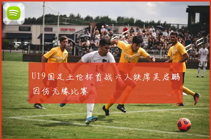 U19国足土伦杯首战六人缺席吴启鹏因伤无缘比赛