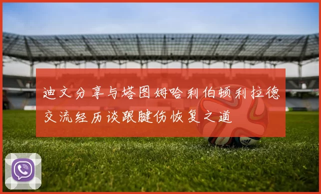 迪文分享与塔图姆哈利伯顿利拉德交流经历谈跟腱伤恢复之道