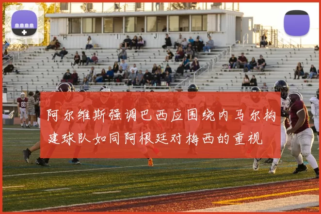 阿尔维斯强调巴西应围绕内马尔构建球队如同阿根廷对梅西的重视