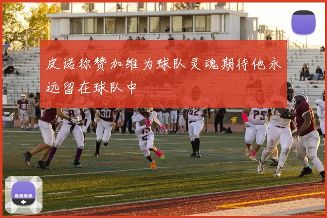皮诺称赞加维为球队灵魂期待他永远留在球队中