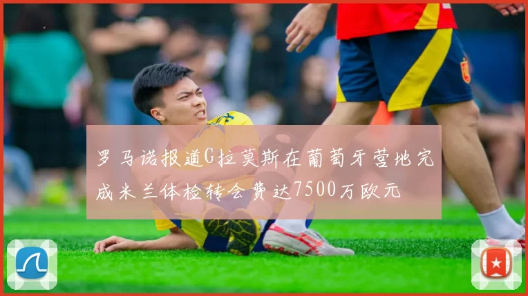 罗马诺报道G拉莫斯在葡萄牙营地完成米兰体检转会费达7500万欧元