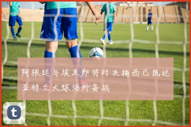 阿根廷与埃及即将对决梅西已抵达亚特兰大球场外备战