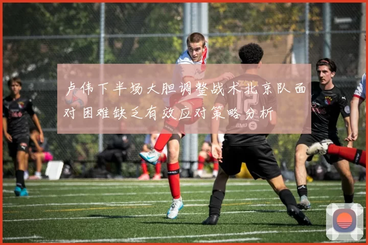 卢伟下半场大胆调整战术北京队面对困难缺乏有效应对策略分析